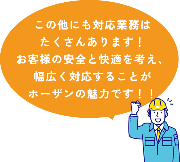 この他にも対応業務はたくさんあります！お客様の安全と快適を考え、幅広く対応することがホーザンの魅力です！！